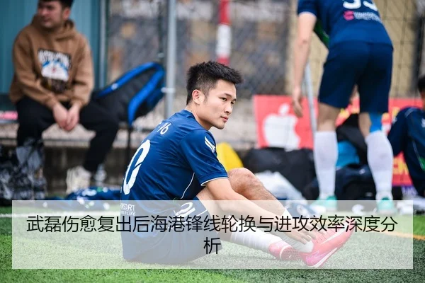武磊伤愈复出后海港锋线轮换与进攻效率深度分析