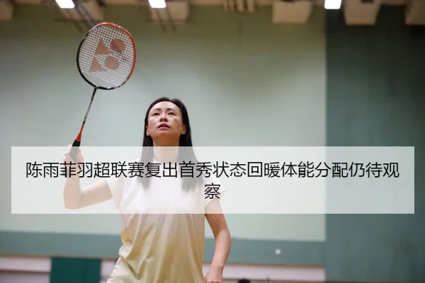 陈雨菲羽超联赛复出首秀状态回暖体能分配仍待观察